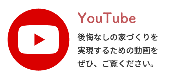 YouTube後悔なしの家づくりを実現するための動画をぜひ、ご覧ください。