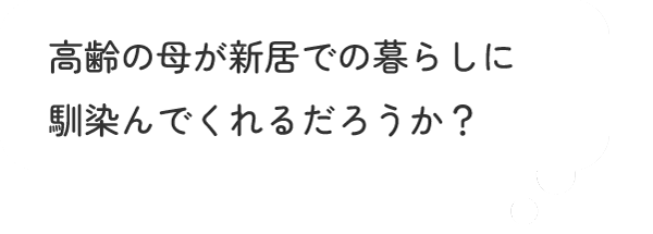 高齢の母が新居での暮らしに馴染んでくれるだろうか?