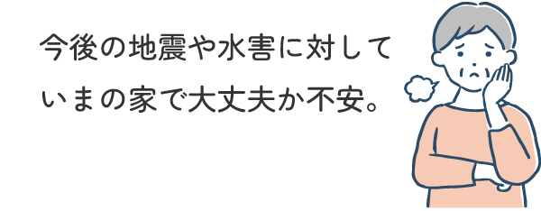 今後の地震や水害に対していまの家で大丈夫か不安。