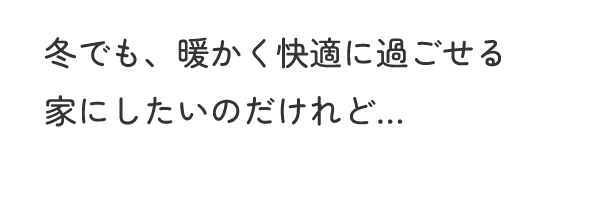 冬でも、暖かく快適に過ごせる家にしたいのだけれど…