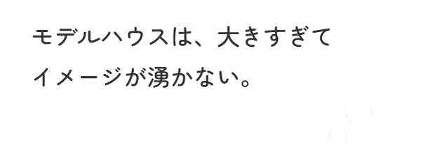 モデルハウスは、大きすぎてイメージが湧かない。